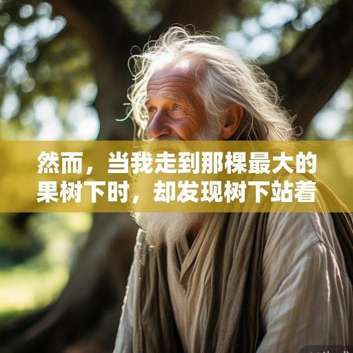 然而，当我走到那棵最大的果树下时，却发现树下站着一个老人。他穿着朴素的麻布衣裳，头发花白，脸上布满皱纹，但一双眼睛却亮得像星星。他看到我，微微一笑，说道，孩子，这果树的果实，不是谁都能摘的