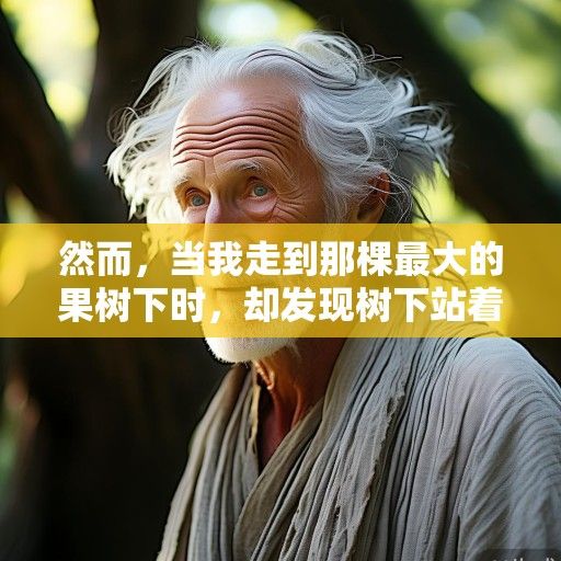然而，当我走到那棵最大的果树下时，却发现树下站着一个老人。他穿着朴素的麻布衣裳，头发花白，脸上布满皱纹，但一双眼睛却亮得像星星。他看到我，微微一笑，说道，孩子，这果树的果实，不是谁都能摘的