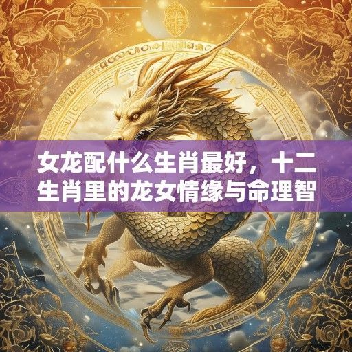 女龙配什么生肖最好,十二生肖里的龙女情缘与命理智慧 女龙配什么生肖最好,十二生肖里的龙女情缘与命理智慧