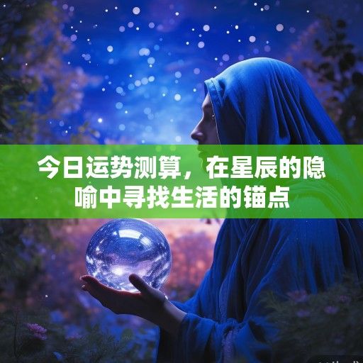今日运势测算,在星辰的隐喻中寻找生活的锚点 今日运势测算,在星辰的隐喻中寻找生活的锚点
