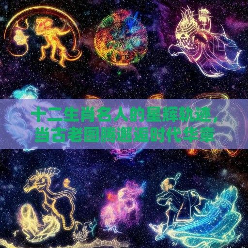 十二生肖名人的星辉轨迹，当古老图腾邂逅时代华章