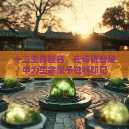 十二生肖起名，在传统智慧中为生命赋予独特印记