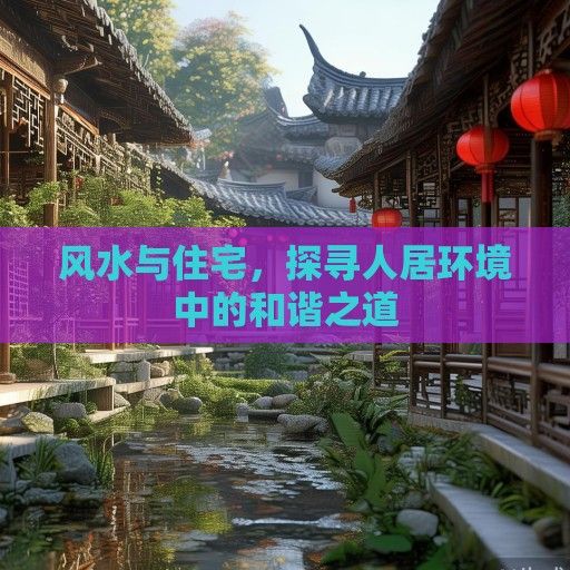 风水与住宅,探寻人居环境中的和谐之道 风水与住宅,探寻人居环境中的和谐之道