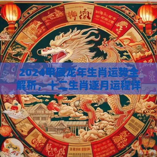 2024甲辰龙年生肖运势全解析，十二生肖逐月运程详解与开运指南
